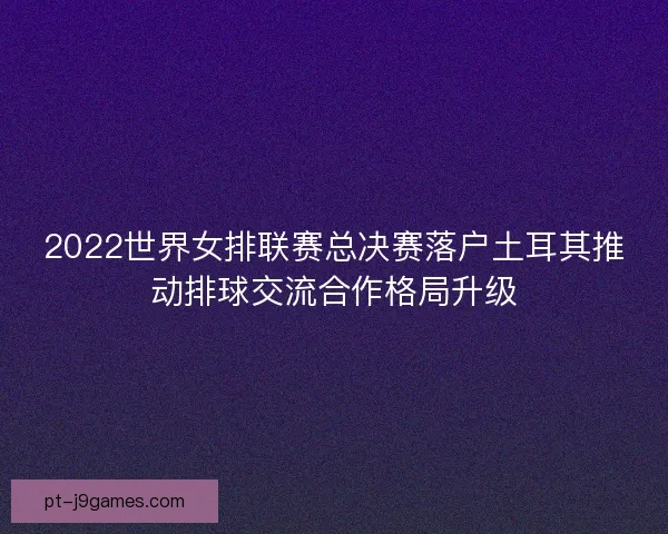 2022世界女排联赛总决赛落户土耳其推动排球交流合作格局升级