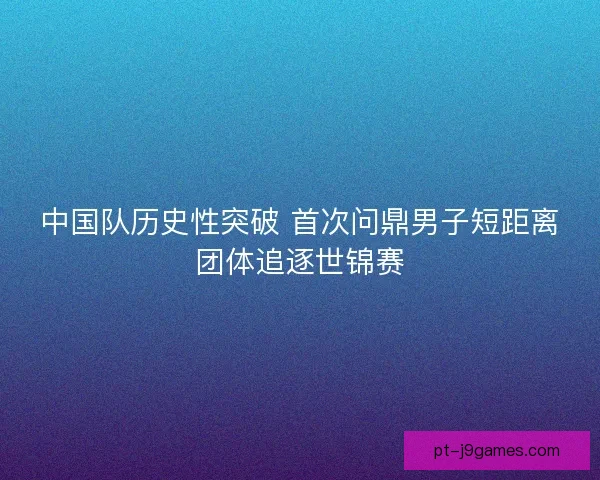 中国队历史性突破 首次问鼎男子短距离团体追逐世锦赛 中国队历史性突破 首次问鼎男子短距离团体追逐世锦赛