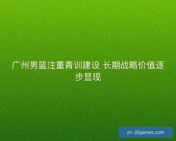 广州男篮注重青训建设 长期战略价值逐步显现