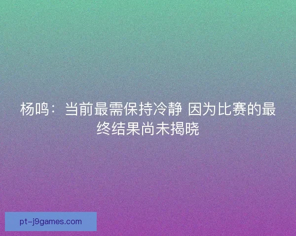 杨鸣：当前最需保持冷静 因为比赛的最终结果尚未揭晓