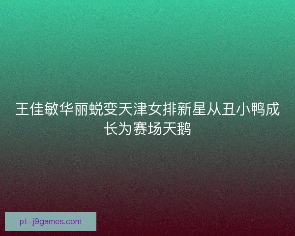 王佳敏华丽蜕变天津女排新星从丑小鸭成长为赛场天鹅 王佳敏华丽蜕变天津女排新星从丑小鸭成长为赛场天鹅