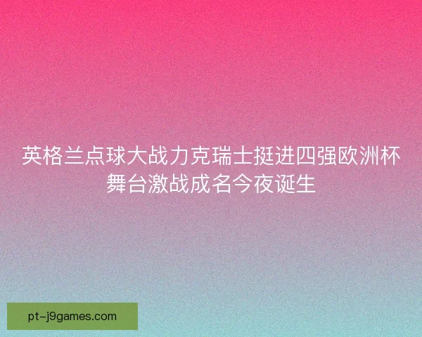 英格兰点球大战力克瑞士挺进四强欧洲杯舞台激战成名今夜诞生