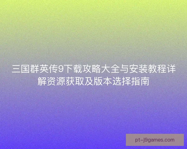 三国群英传9下载攻略大全与安装教程详解资源获取及版本选择指南