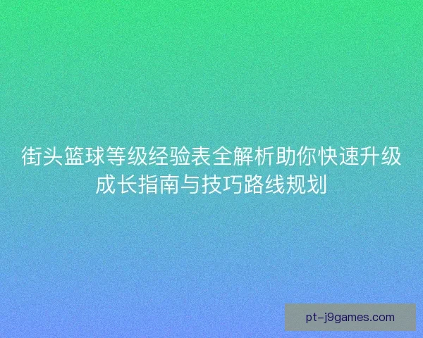 街头篮球等级经验表全解析助你快速升级成长指南与技巧路线规划