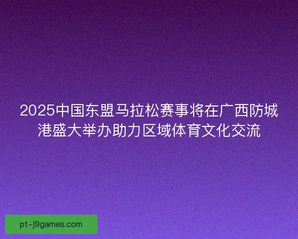 2025中国东盟马拉松赛事将在广西防城港盛大举办助力区域体育文化交流