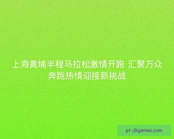 上海黄埔半程马拉松激情开跑 汇聚万众奔跑热情迎接新挑战