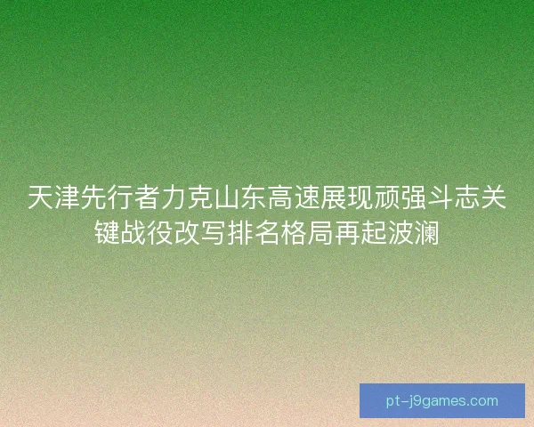天津先行者力克山东高速展现顽强斗志关键战役改写排名格局再起波澜
