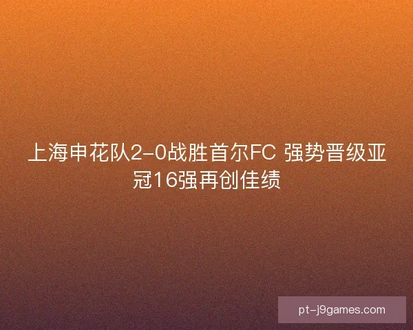 上海申花队2-0战胜首尔FC 强势晋级亚冠16强再创佳绩