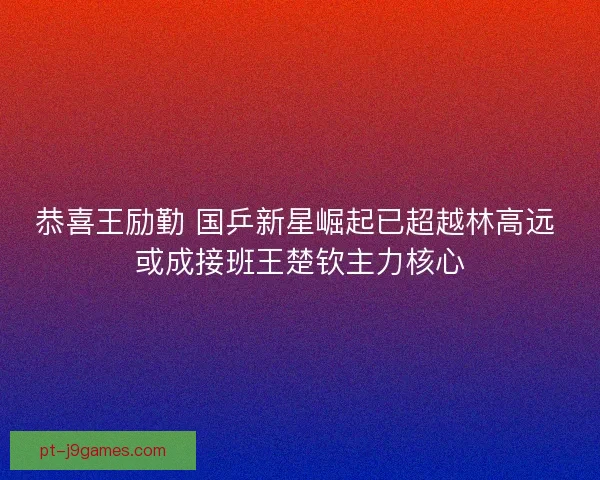 恭喜王励勤 国乒新星崛起已超越林高远 或成接班王楚钦主力核心