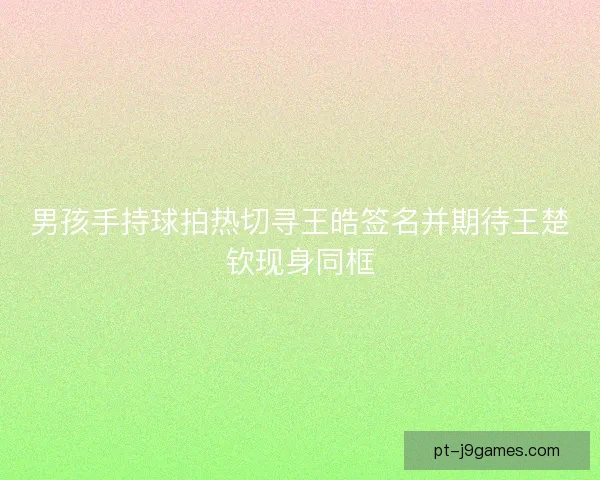 男孩手持球拍热切寻王皓签名并期待王楚钦现身同框
