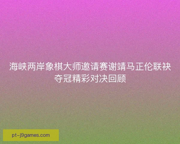 海峡两岸象棋大师邀请赛谢靖马正伦联袂夺冠精彩对决回顾