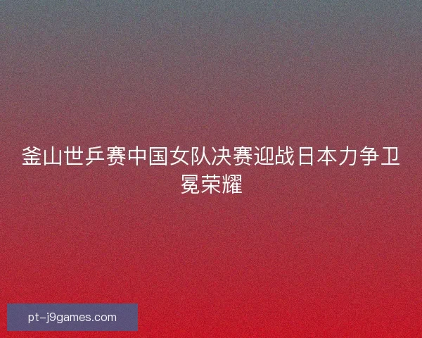 釜山世乒赛中国女队决赛迎战日本力争卫冕荣耀