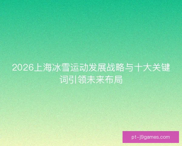 2026上海冰雪运动发展战略与十大关键词引领未来布局