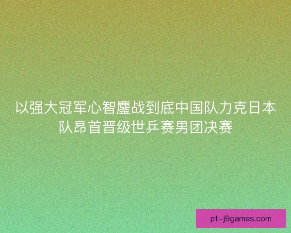 以强大冠军心智鏖战到底中国队力克日本队昂首晋级世乒赛男团决赛