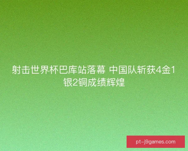 射击世界杯巴库站落幕 中国队斩获4金1银2铜成绩辉煌