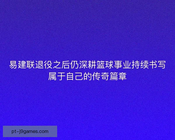 易建联退役之后仍深耕篮球事业持续书写属于自己的传奇篇章