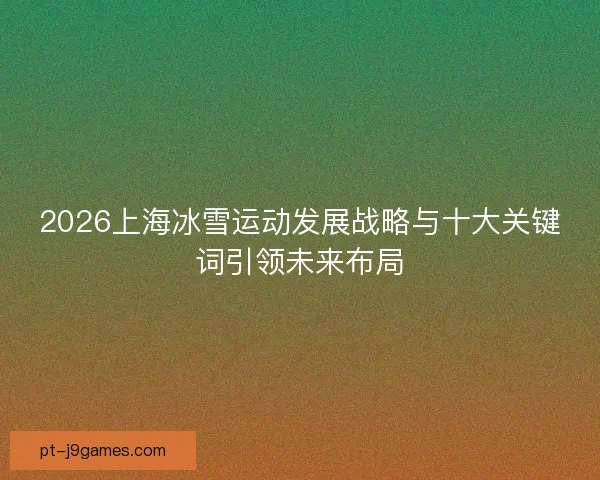2026上海冰雪运动发展战略与十大关键词引领未来布局