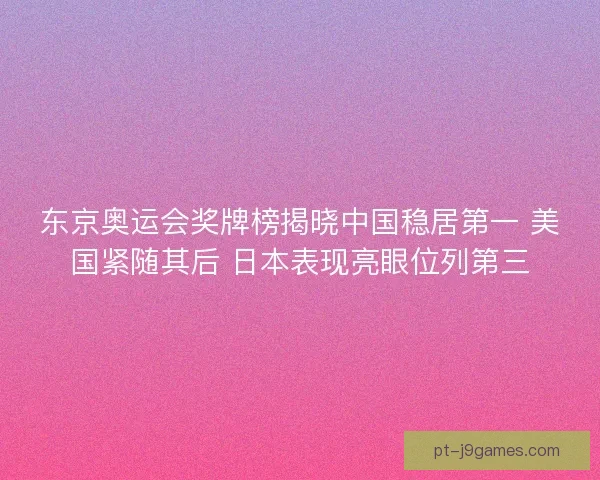 东京奥运会奖牌榜揭晓中国稳居第一 美国紧随其后 日本表现亮眼位列第三