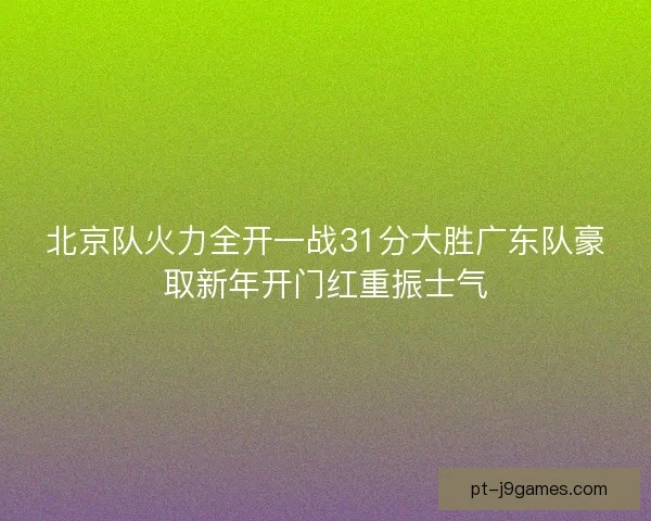 北京队火力全开一战31分大胜广东队豪取新年开门红重振士气 北京队火力全开一战31分大胜广东队豪取新年开门红重振士气