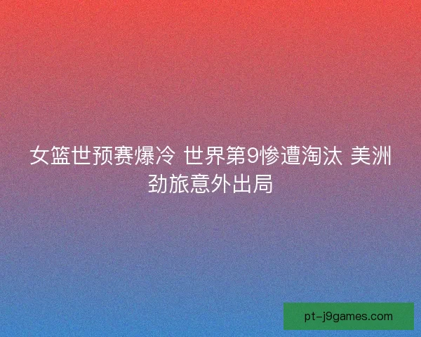 女篮世预赛爆冷 世界第9惨遭淘汰 美洲劲旅意外出局
